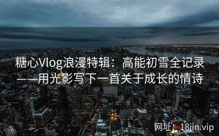 糖心Vlog浪漫特辑：高能初雪全记录——用光影写下一首关于成长的情诗  第1张