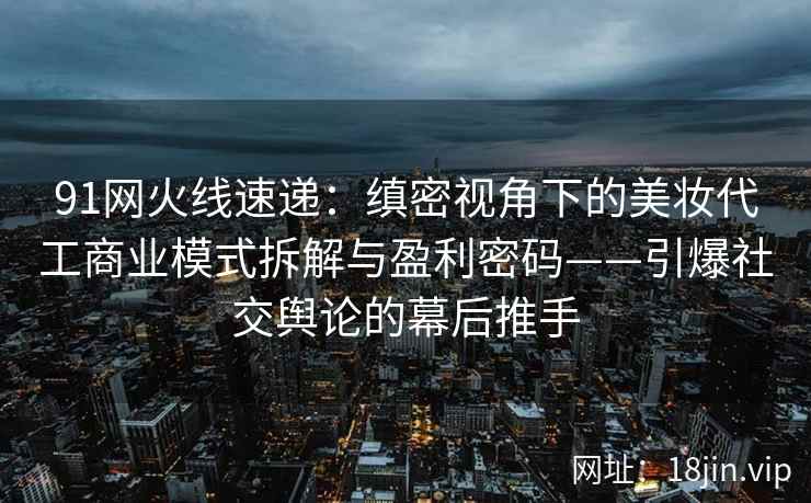 91网火线速递：缜密视角下的美妆代工商业模式拆解与盈利密码——引爆社交舆论的幕后推手