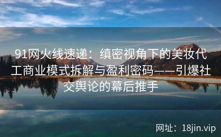 91网火线速递：缜密视角下的美妆代工商业模式拆解与盈利密码——引爆社交舆论的幕后推手