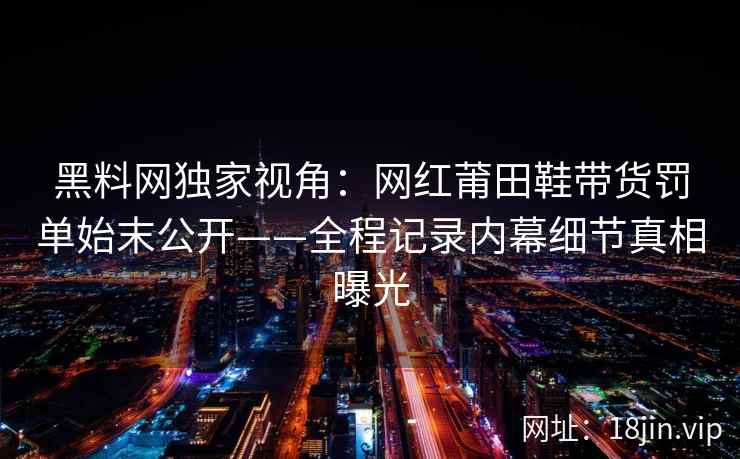黑料网独家视角：网红莆田鞋带货罚单始末公开——全程记录内幕细节真相曝光  第2张