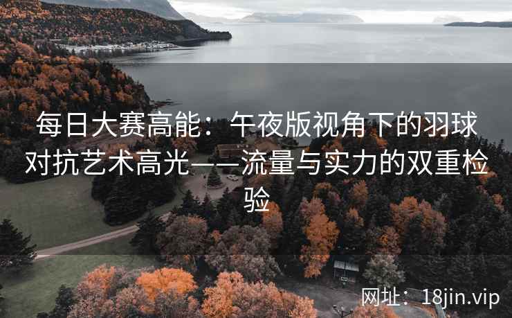 每日大赛高能：午夜版视角下的羽球对抗艺术高光——流量与实力的双重检验  第2张