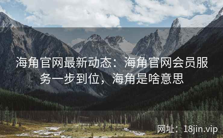海角官网最新动态：海角官网会员服务一步到位，海角是啥意思
