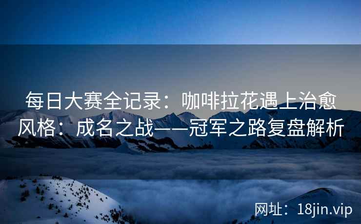 每日大赛全记录：咖啡拉花遇上治愈风格：成名之战——冠军之路复盘解析