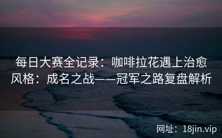 每日大赛全记录：咖啡拉花遇上治愈风格：成名之战——冠军之路复盘解析