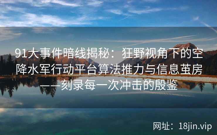 91大事件暗线揭秘：狂野视角下的空降水军行动平台算法推力与信息茧房——刻录每一次冲击的殷鉴  第1张