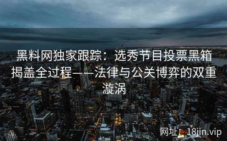 黑料网独家跟踪：选秀节目投票黑箱揭盖全过程——法律与公关博弈的双重漩涡  第2张