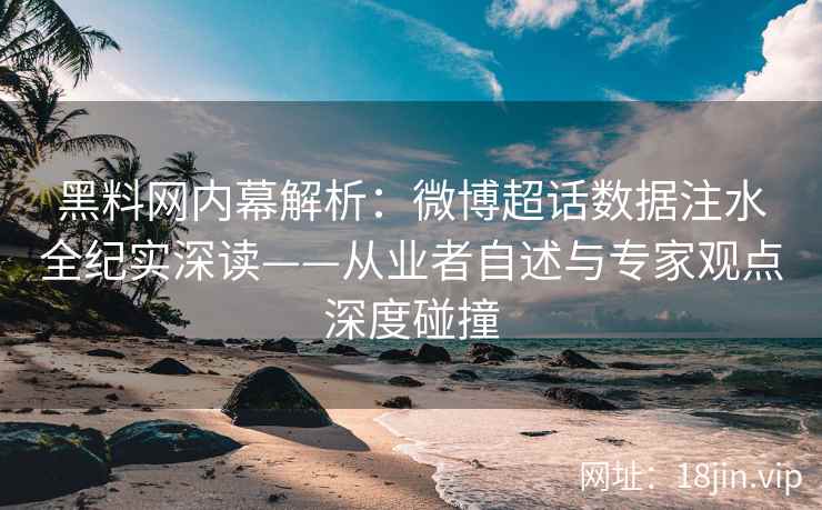 黑料网内幕解析：微博超话数据注水全纪实深读——从业者自述与专家观点深度碰撞  第1张