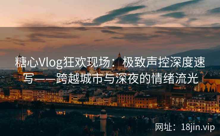 糖心Vlog狂欢现场：极致声控深度速写——跨越城市与深夜的情绪流光  第1张