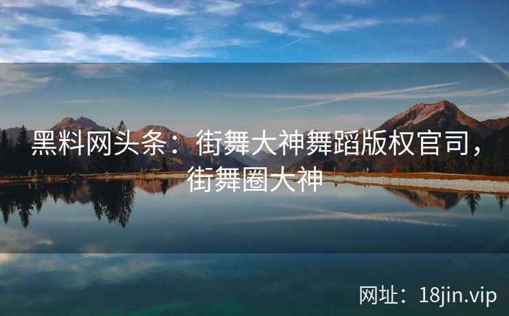 黑料网头条：街舞大神舞蹈版权官司，街舞圈大神  第1张