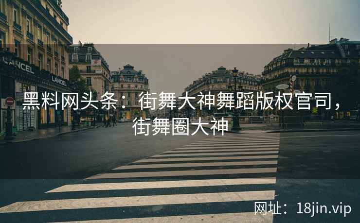 黑料网头条：街舞大神舞蹈版权官司，街舞圈大神  第2张