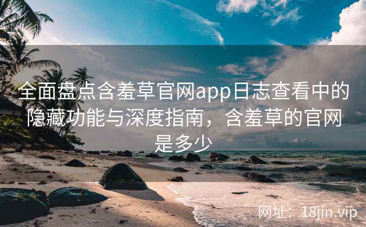 全面盘点含羞草官网app日志查看中的隐藏功能与深度指南，含羞草的官网是多少