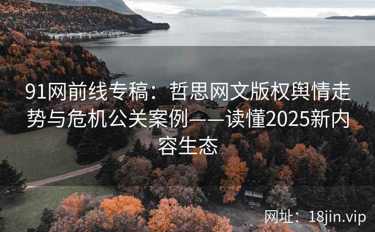 91网前线专稿：哲思网文版权舆情走势与危机公关案例——读懂2025新内容生态  第1张