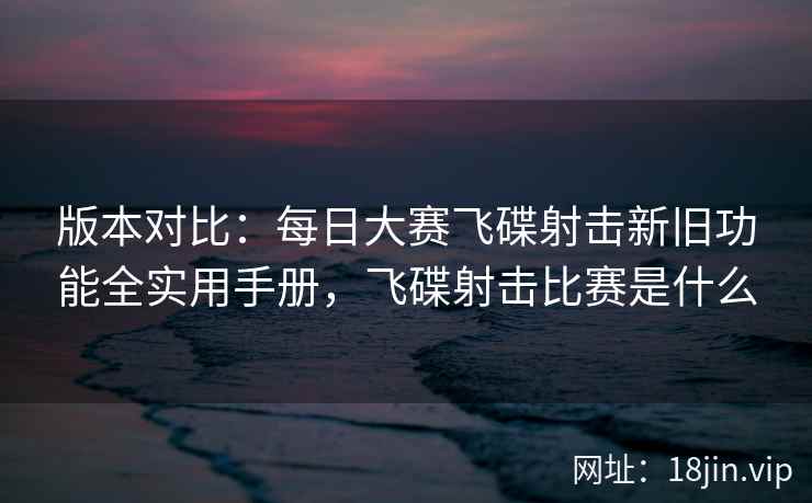 版本对比：每日大赛飞碟射击新旧功能全实用手册，飞碟射击比赛是什么