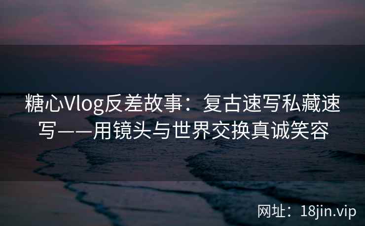 糖心Vlog反差故事：复古速写私藏速写——用镜头与世界交换真诚笑容  第1张