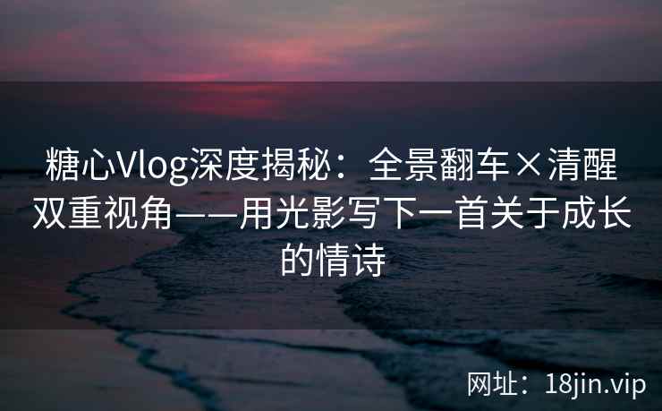 糖心Vlog深度揭秘：全景翻车×清醒双重视角——用光影写下一首关于成长的情诗