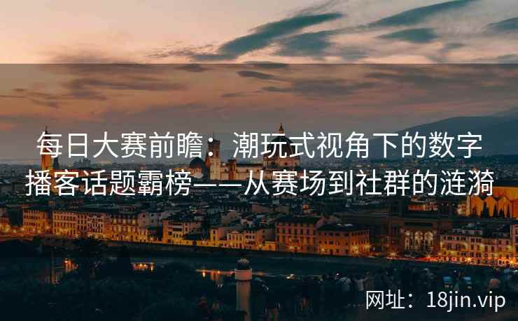 每日大赛前瞻：潮玩式视角下的数字播客话题霸榜——从赛场到社群的涟漪  第1张