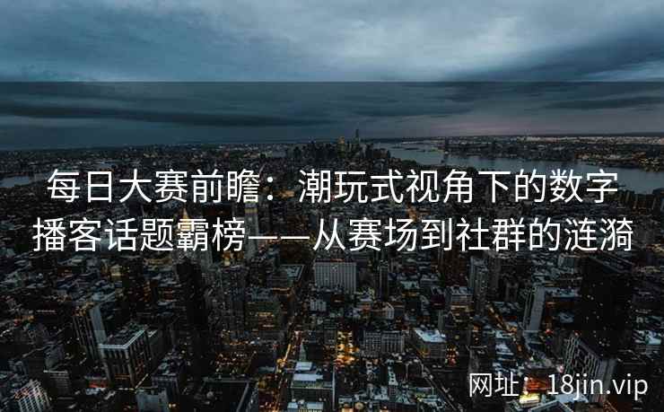 每日大赛前瞻：潮玩式视角下的数字播客话题霸榜——从赛场到社群的涟漪  第2张