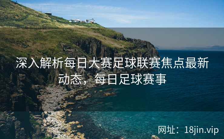 深入解析每日大赛足球联赛焦点最新动态，每日足球赛事