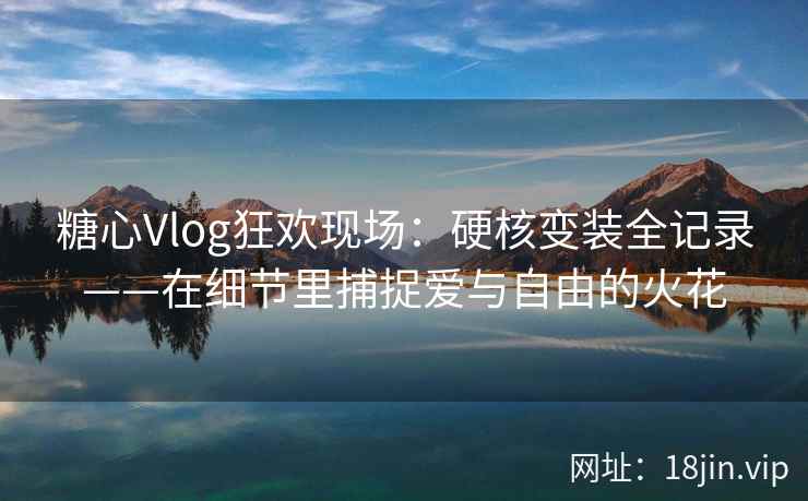 糖心Vlog狂欢现场：硬核变装全记录——在细节里捕捉爱与自由的火花  第1张