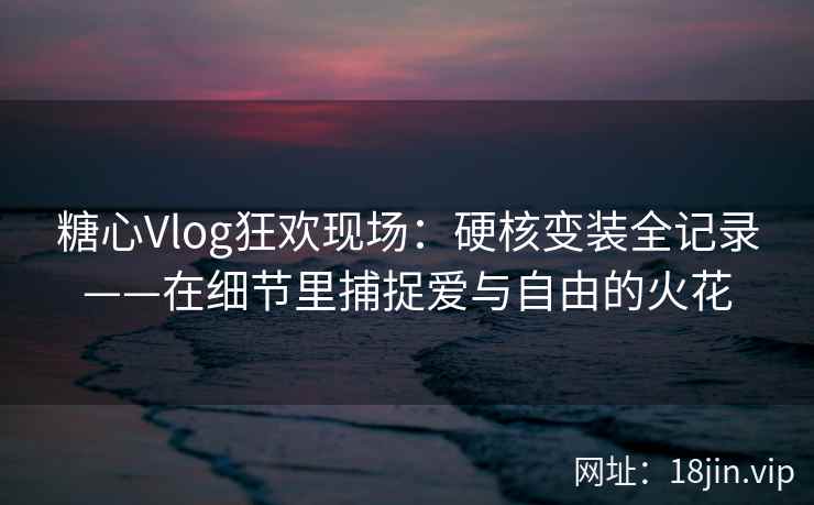 糖心Vlog狂欢现场：硬核变装全记录——在细节里捕捉爱与自由的火花  第2张