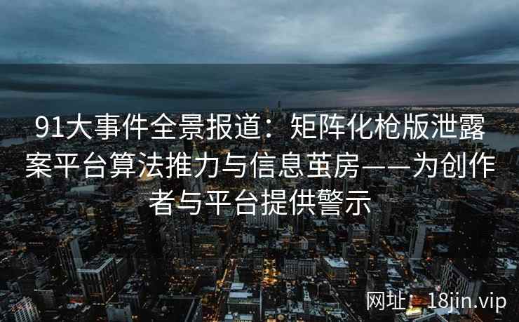 91大事件全景报道：矩阵化枪版泄露案平台算法推力与信息茧房——为创作者与平台提供警示