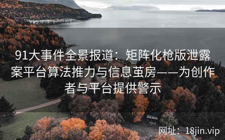 91大事件全景报道：矩阵化枪版泄露案平台算法推力与信息茧房——为创作者与平台提供警示  第2张