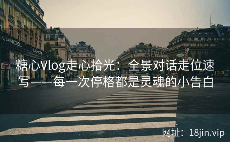 糖心Vlog走心拾光：全景对话走位速写——每一次停格都是灵魂的小告白