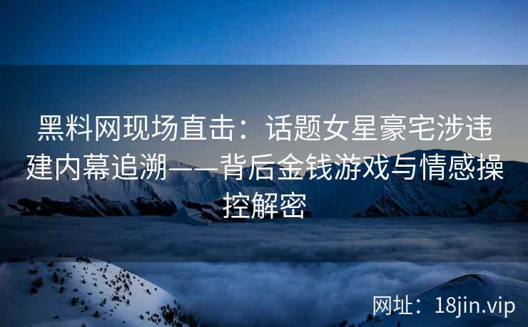 黑料网现场直击：话题女星豪宅涉违建内幕追溯——背后金钱游戏与情感操控解密