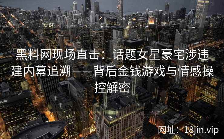 黑料网现场直击：话题女星豪宅涉违建内幕追溯——背后金钱游戏与情感操控解密  第2张