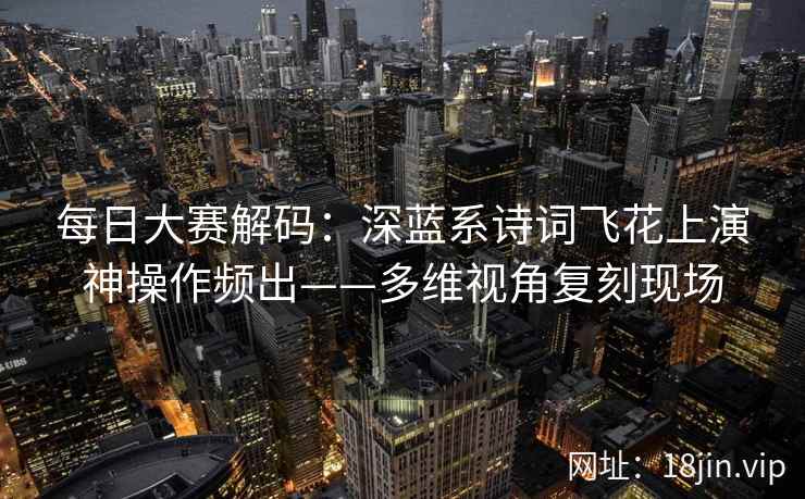 每日大赛解码：深蓝系诗词飞花上演神操作频出——多维视角复刻现场  第2张