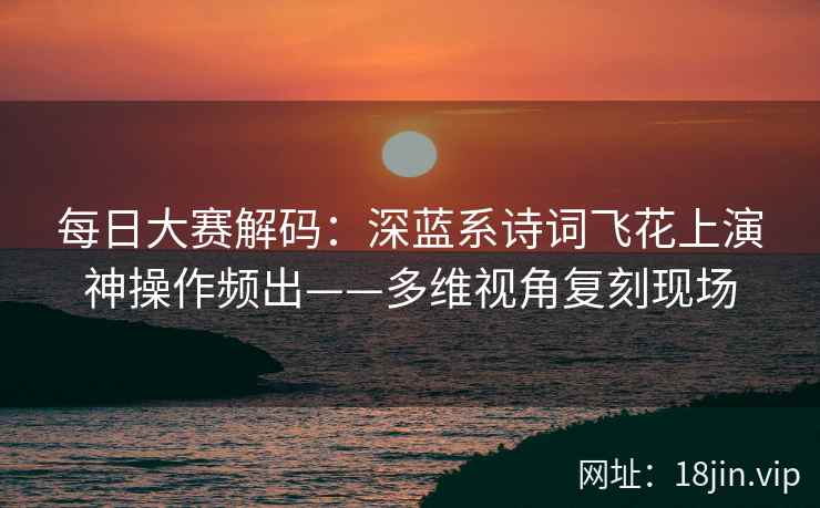 每日大赛解码：深蓝系诗词飞花上演神操作频出——多维视角复刻现场