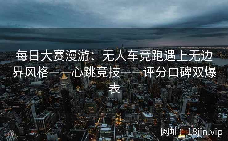 每日大赛漫游：无人车竞跑遇上无边界风格——心跳竞技——评分口碑双爆表  第2张