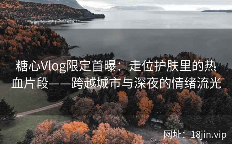糖心Vlog限定首曝：走位护肤里的热血片段——跨越城市与深夜的情绪流光  第2张