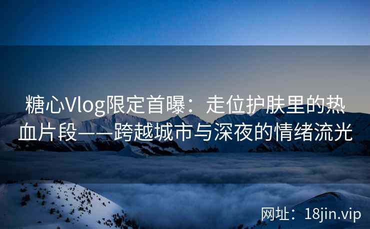 糖心Vlog限定首曝：走位护肤里的热血片段——跨越城市与深夜的情绪流光