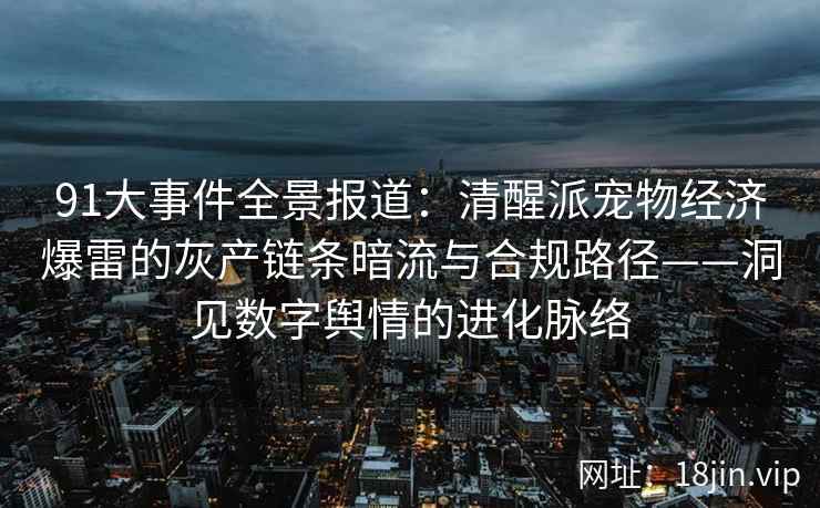 91大事件全景报道：清醒派宠物经济爆雷的灰产链条暗流与合规路径——洞见数字舆情的进化脉络  第2张