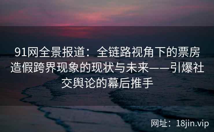 91网全景报道：全链路视角下的票房造假跨界现象的现状与未来——引爆社交舆论的幕后推手
