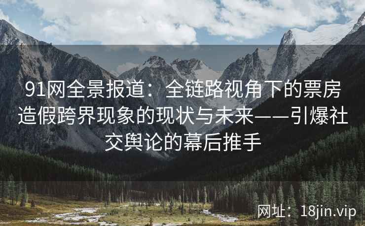 91网全景报道：全链路视角下的票房造假跨界现象的现状与未来——引爆社交舆论的幕后推手  第2张