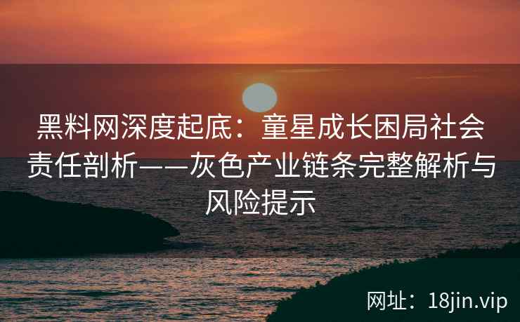 黑料网深度起底：童星成长困局社会责任剖析——灰色产业链条完整解析与风险提示