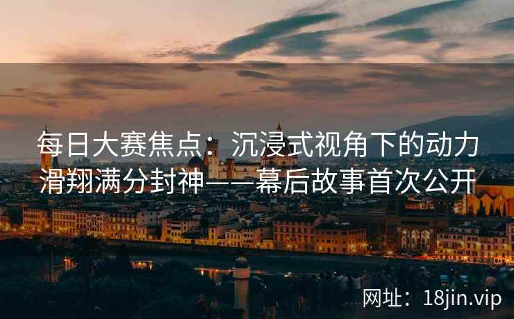 每日大赛焦点：沉浸式视角下的动力滑翔满分封神——幕后故事首次公开