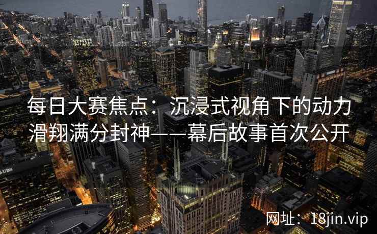 每日大赛焦点：沉浸式视角下的动力滑翔满分封神——幕后故事首次公开  第2张