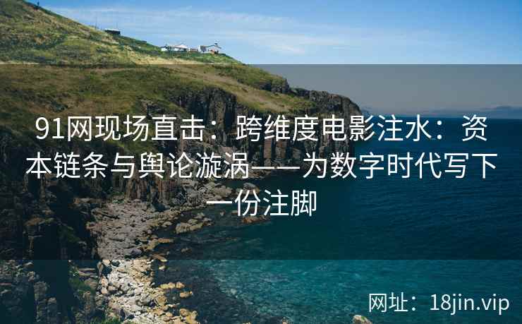 91网现场直击：跨维度电影注水：资本链条与舆论漩涡——为数字时代写下一份注脚  第2张