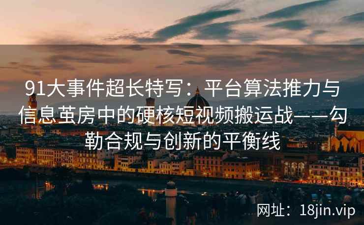 91大事件超长特写：平台算法推力与信息茧房中的硬核短视频搬运战——勾勒合规与创新的平衡线  第2张