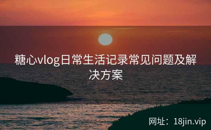 糖心vlog日常生活记录常见问题及解决方案