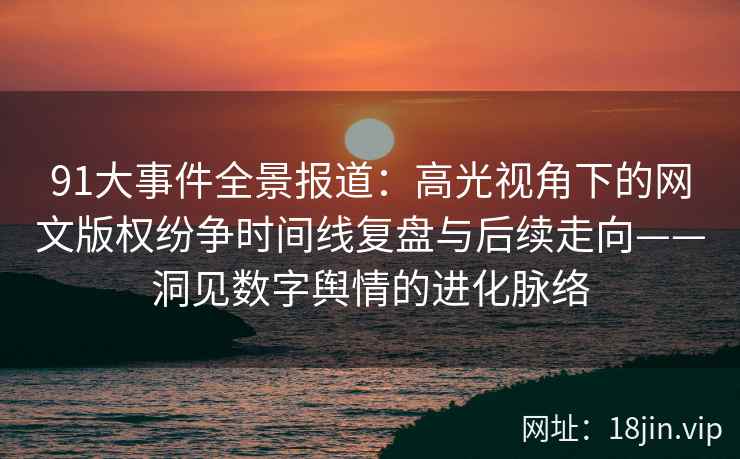 91大事件全景报道：高光视角下的网文版权纷争时间线复盘与后续走向——洞见数字舆情的进化脉络  第2张