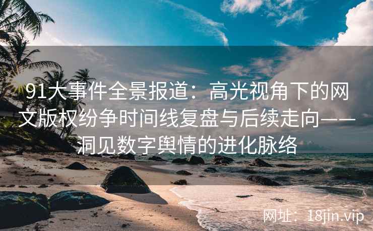 91大事件全景报道：高光视角下的网文版权纷争时间线复盘与后续走向——洞见数字舆情的进化脉络