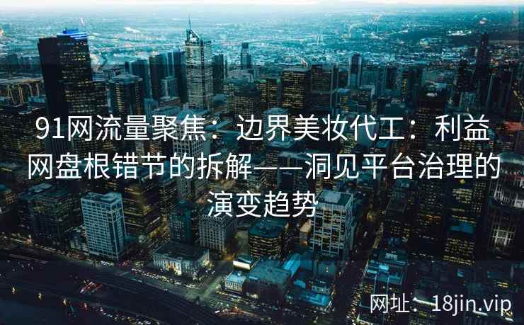 91网流量聚焦：边界美妆代工：利益网盘根错节的拆解——洞见平台治理的演变趋势  第1张
