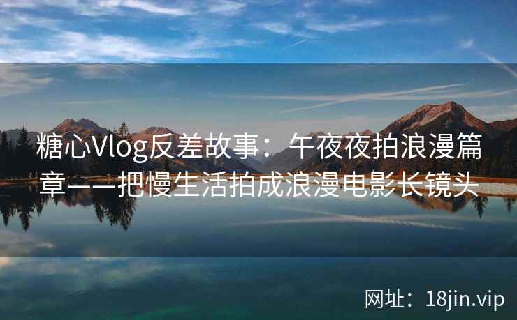 糖心Vlog反差故事：午夜夜拍浪漫篇章——把慢生活拍成浪漫电影长镜头