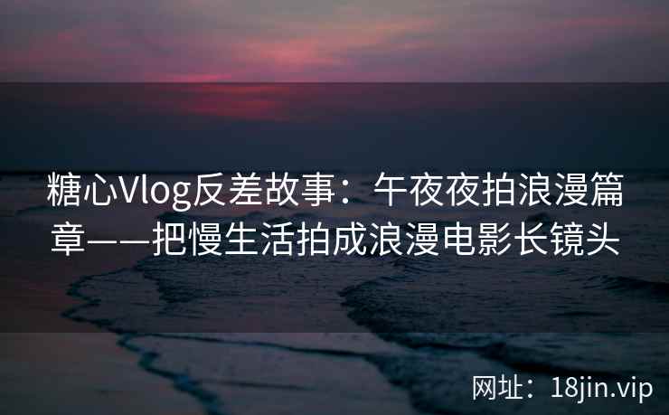 糖心Vlog反差故事：午夜夜拍浪漫篇章——把慢生活拍成浪漫电影长镜头  第2张