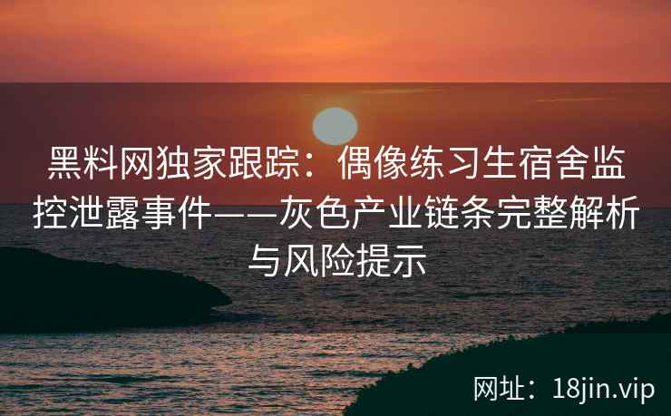 黑料网独家跟踪：偶像练习生宿舍监控泄露事件——灰色产业链条完整解析与风险提示  第2张