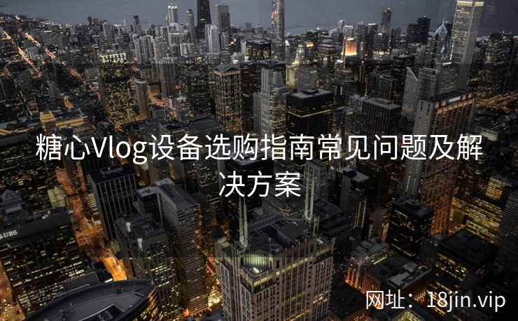 糖心Vlog设备选购指南常见问题及解决方案